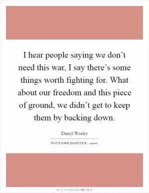 I hear people saying we don’t need this war, I say there’s some things worth fighting for. What about our freedom and this piece of ground, we didn’t get to keep them by backing down Picture Quote #1