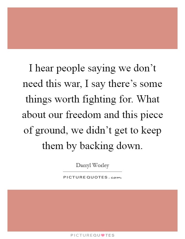 I hear people saying we don't need this war, I say there's some things worth fighting for. What about our freedom and this piece of ground, we didn't get to keep them by backing down. Picture Quote #1