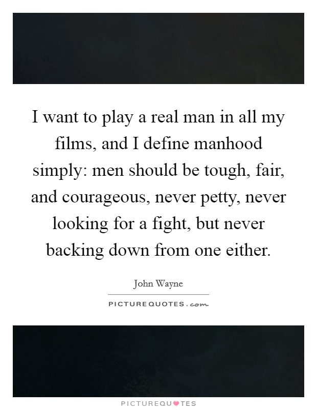 I want to play a real man in all my films, and I define manhood simply: men should be tough, fair, and courageous, never petty, never looking for a fight, but never backing down from one either. Picture Quote #1