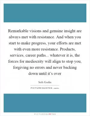 Remarkable visions and genuine insight are always met with resistance. And when you start to make progress, your efforts are met with even more resistance. Products, services, career paths... whatever it is, the forces for mediocrity will align to stop you, forgiving no errors and never backing down until it’s over Picture Quote #1