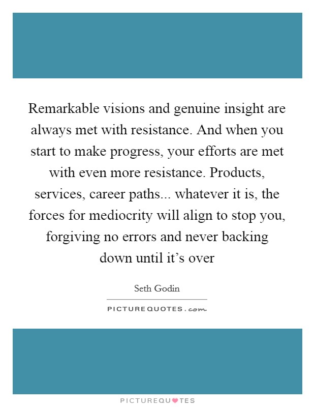 Remarkable visions and genuine insight are always met with resistance. And when you start to make progress, your efforts are met with even more resistance. Products, services, career paths... whatever it is, the forces for mediocrity will align to stop you, forgiving no errors and never backing down until it's over Picture Quote #1