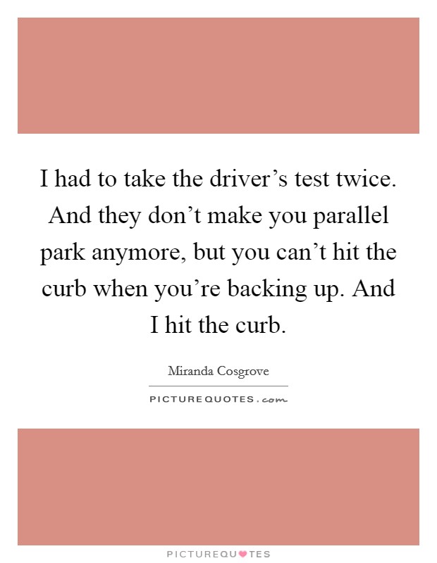 I had to take the driver's test twice. And they don't make you parallel park anymore, but you can't hit the curb when you're backing up. And I hit the curb. Picture Quote #1