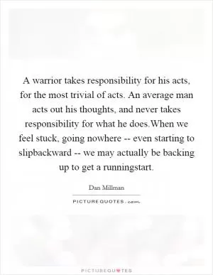 A warrior takes responsibility for his acts, for the most trivial of acts. An average man acts out his thoughts, and never takes responsibility for what he does.When we feel stuck, going nowhere -- even starting to slipbackward -- we may actually be backing up to get a runningstart Picture Quote #1