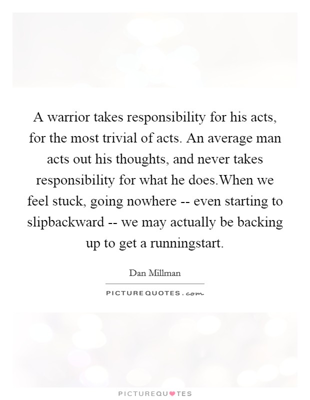 A warrior takes responsibility for his acts, for the most trivial of acts. An average man acts out his thoughts, and never takes responsibility for what he does.When we feel stuck, going nowhere -- even starting to slipbackward -- we may actually be backing up to get a runningstart. Picture Quote #1