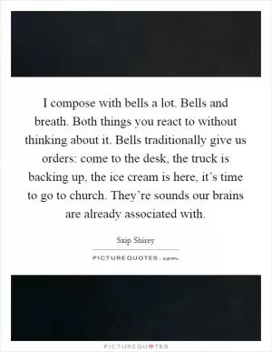 I compose with bells a lot. Bells and breath. Both things you react to without thinking about it. Bells traditionally give us orders: come to the desk, the truck is backing up, the ice cream is here, it’s time to go to church. They’re sounds our brains are already associated with Picture Quote #1