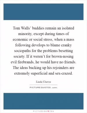 Tom Walls’ buddies remain an isolated minority, except during times of economic or social stress, when a mass following develops to blame cranky sociopaths for the problems besetting society. If it weren’t for brown-nosing evil firebrands, he would have no friends. The ideas backing up his rejoinders are extremely superficial and sex-crazed Picture Quote #1