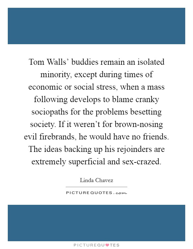 Tom Walls' buddies remain an isolated minority, except during times of economic or social stress, when a mass following develops to blame cranky sociopaths for the problems besetting society. If it weren't for brown-nosing evil firebrands, he would have no friends. The ideas backing up his rejoinders are extremely superficial and sex-crazed. Picture Quote #1
