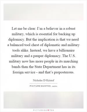 Let me be clear: I’m a believer in a robust military, which is essential for backing up diplomacy. But the implication is that we need a balanced tool chest of diplomatic and military tools alike. Instead, we have a billionaire military and a pauper diplomacy. The U.S. military now has more people in its marching bands than the State Department has in its foreign service - and that’s preposterous Picture Quote #1
