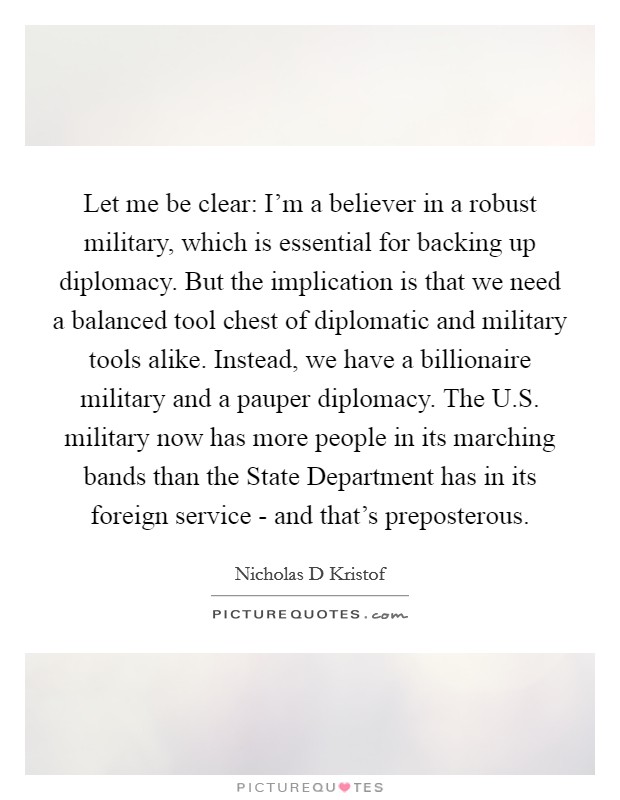 Let me be clear: I'm a believer in a robust military, which is essential for backing up diplomacy. But the implication is that we need a balanced tool chest of diplomatic and military tools alike. Instead, we have a billionaire military and a pauper diplomacy. The U.S. military now has more people in its marching bands than the State Department has in its foreign service - and that's preposterous. Picture Quote #1