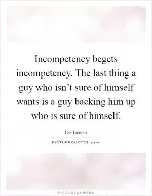 Incompetency begets incompetency. The last thing a guy who isn’t sure of himself wants is a guy backing him up who is sure of himself Picture Quote #1