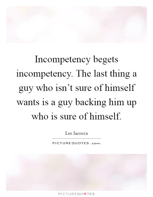 Incompetency begets incompetency. The last thing a guy who isn't sure of himself wants is a guy backing him up who is sure of himself. Picture Quote #1