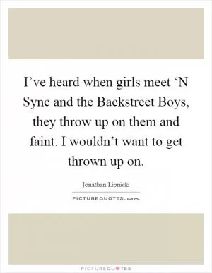 I’ve heard when girls meet ‘N Sync and the Backstreet Boys, they throw up on them and faint. I wouldn’t want to get thrown up on Picture Quote #1