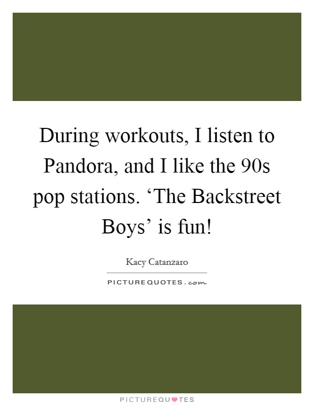 During workouts, I listen to Pandora, and I like the  90s pop stations. ‘The Backstreet Boys' is fun! Picture Quote #1