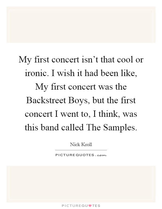 My first concert isn't that cool or ironic. I wish it had been like, My first concert was the Backstreet Boys, but the first concert I went to, I think, was this band called The Samples. Picture Quote #1