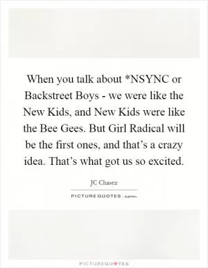 When you talk about *NSYNC or Backstreet Boys - we were like the New Kids, and New Kids were like the Bee Gees. But Girl Radical will be the first ones, and that’s a crazy idea. That’s what got us so excited Picture Quote #1