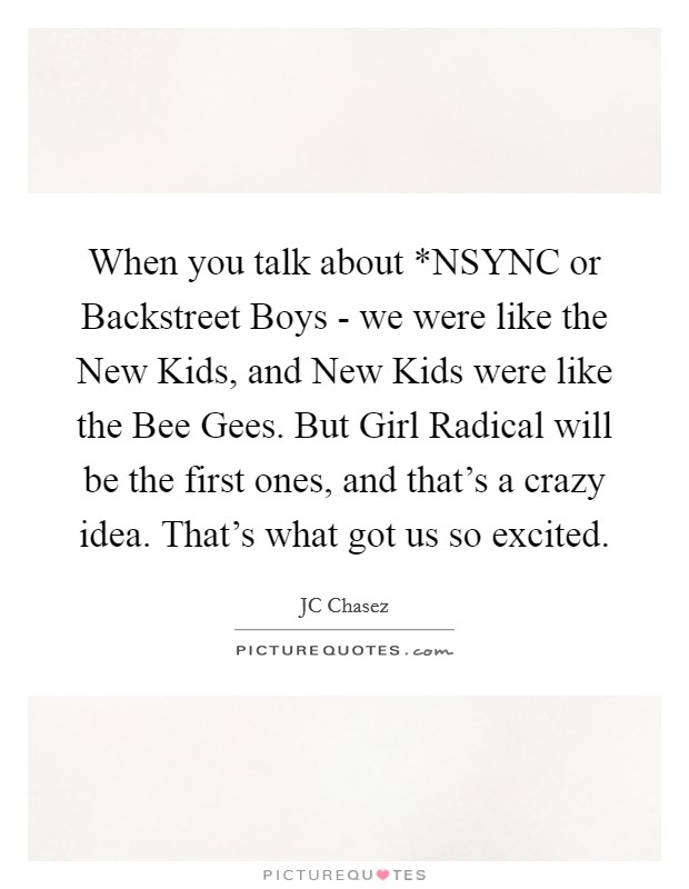 When you talk about *NSYNC or Backstreet Boys - we were like the New Kids, and New Kids were like the Bee Gees. But Girl Radical will be the first ones, and that's a crazy idea. That's what got us so excited. Picture Quote #1