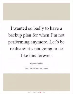 I wanted so badly to have a backup plan for when I’m not performing anymore. Let’s be realistic: it’s not going to be like this forever Picture Quote #1