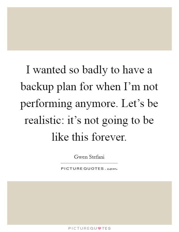 I wanted so badly to have a backup plan for when I'm not performing anymore. Let's be realistic: it's not going to be like this forever. Picture Quote #1