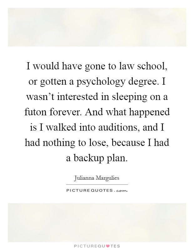 I would have gone to law school, or gotten a psychology degree. I wasn't interested in sleeping on a futon forever. And what happened is I walked into auditions, and I had nothing to lose, because I had a backup plan. Picture Quote #1
