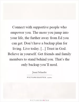 Connect with supportive people who empower you. The more you jump into your life, the further away from Ed you can get. Don’t have a backup plan for living. Live today. [...] Trust in God. Believe in yourself. Get friends and family members to stand behind you. That’s the only backup you’ll need Picture Quote #1