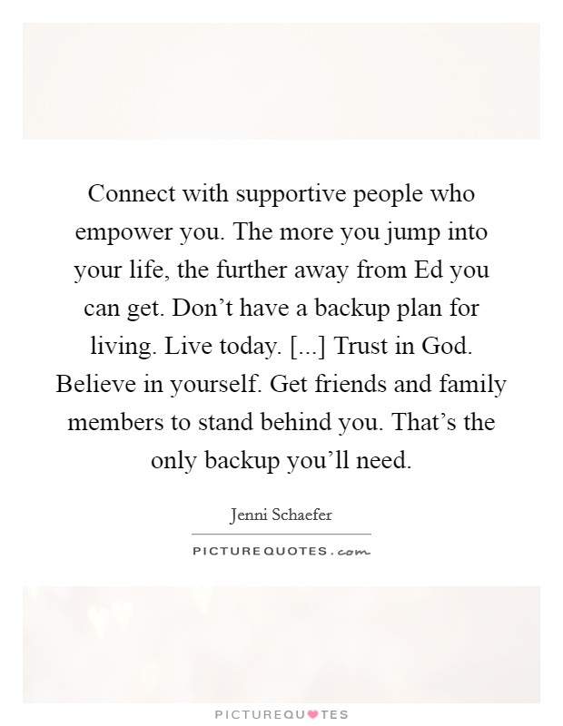 Connect with supportive people who empower you. The more you jump into your life, the further away from Ed you can get. Don't have a backup plan for living. Live today. [...] Trust in God. Believe in yourself. Get friends and family members to stand behind you. That's the only backup you'll need. Picture Quote #1