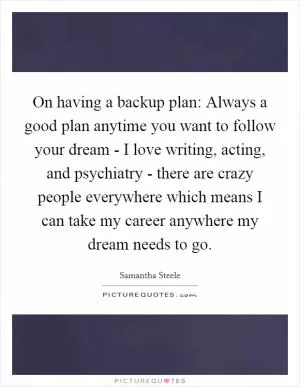 On having a backup plan: Always a good plan anytime you want to follow your dream - I love writing, acting, and psychiatry - there are crazy people everywhere which means I can take my career anywhere my dream needs to go Picture Quote #1