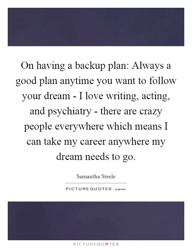 On having a backup plan: Always a good plan anytime you want to follow your dream - I love writing, acting, and psychiatry - there are crazy people everywhere which means I can take my career anywhere my dream needs to go. Picture Quote #1
