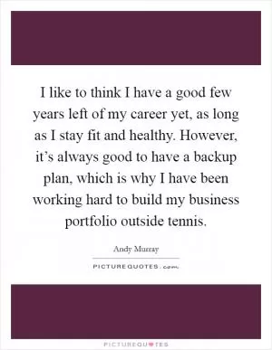 I like to think I have a good few years left of my career yet, as long as I stay fit and healthy. However, it’s always good to have a backup plan, which is why I have been working hard to build my business portfolio outside tennis Picture Quote #1