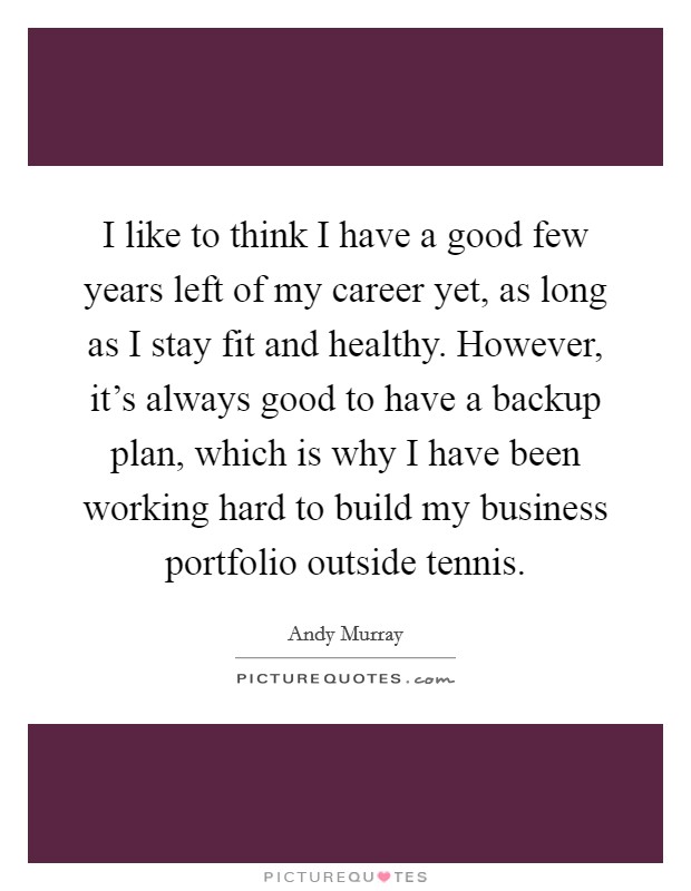 I like to think I have a good few years left of my career yet, as long as I stay fit and healthy. However, it's always good to have a backup plan, which is why I have been working hard to build my business portfolio outside tennis. Picture Quote #1