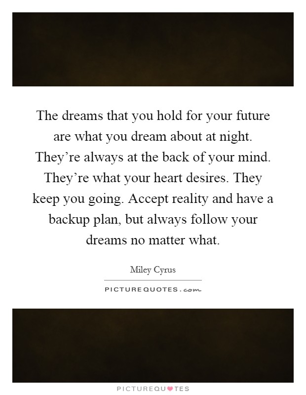 The dreams that you hold for your future are what you dream about at night. They're always at the back of your mind. They're what your heart desires. They keep you going. Accept reality and have a backup plan, but always follow your dreams no matter what. Picture Quote #1