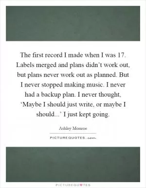 The first record I made when I was 17. Labels merged and plans didn’t work out, but plans never work out as planned. But I never stopped making music. I never had a backup plan. I never thought, ‘Maybe I should just write, or maybe I should...’ I just kept going Picture Quote #1
