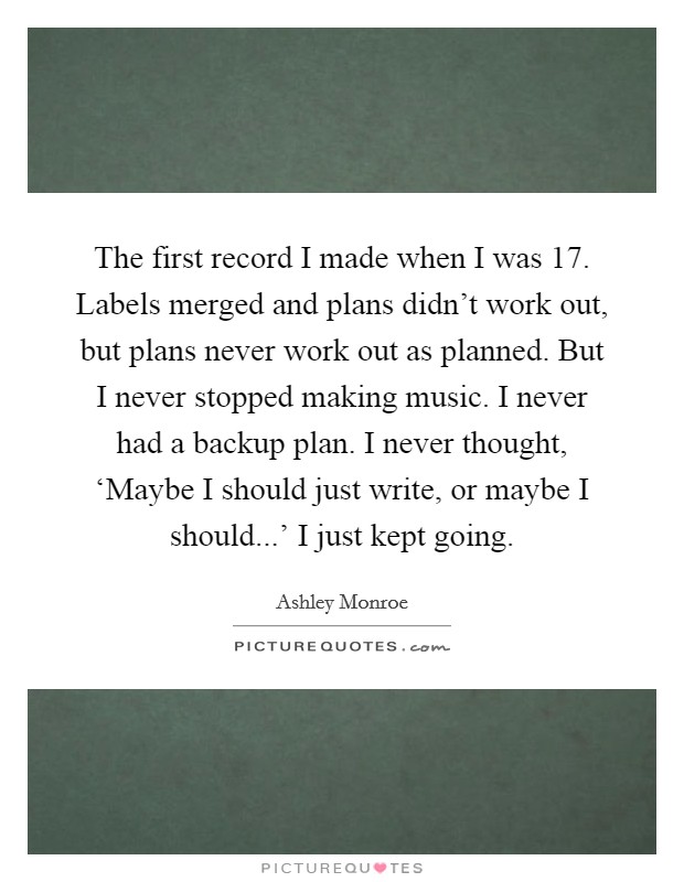 The first record I made when I was 17. Labels merged and plans didn't work out, but plans never work out as planned. But I never stopped making music. I never had a backup plan. I never thought, ‘Maybe I should just write, or maybe I should...' I just kept going. Picture Quote #1