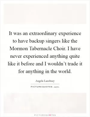 It was an extraordinary experience to have backup singers like the Mormon Tabernacle Choir. I have never experienced anything quite like it before and I wouldn’t trade it for anything in the world Picture Quote #1