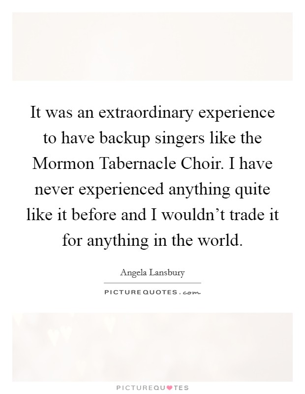 It was an extraordinary experience to have backup singers like the Mormon Tabernacle Choir. I have never experienced anything quite like it before and I wouldn't trade it for anything in the world. Picture Quote #1