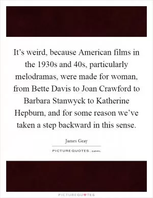 It’s weird, because American films in the 1930s and  40s, particularly melodramas, were made for woman, from Bette Davis to Joan Crawford to Barbara Stanwyck to Katherine Hepburn, and for some reason we’ve taken a step backward in this sense Picture Quote #1