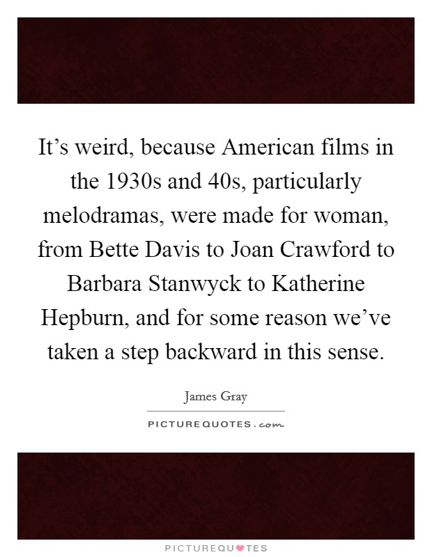 It's weird, because American films in the 1930s and  40s, particularly melodramas, were made for woman, from Bette Davis to Joan Crawford to Barbara Stanwyck to Katherine Hepburn, and for some reason we've taken a step backward in this sense. Picture Quote #1