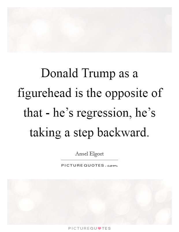 Donald Trump as a figurehead is the opposite of that - he's regression, he's taking a step backward. Picture Quote #1