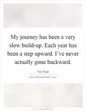 My journey has been a very slow build-up. Each year has been a step upward. I’ve never actually gone backward Picture Quote #1