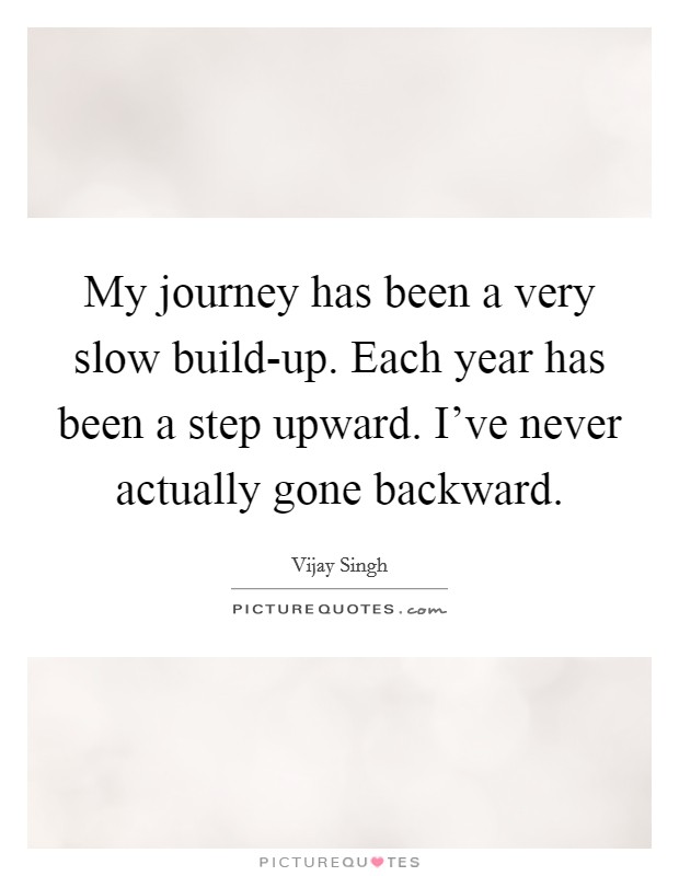 My journey has been a very slow build-up. Each year has been a step upward. I've never actually gone backward. Picture Quote #1
