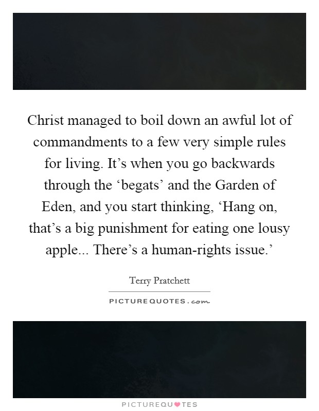 Christ managed to boil down an awful lot of commandments to a few very simple rules for living. It's when you go backwards through the ‘begats' and the Garden of Eden, and you start thinking, ‘Hang on, that's a big punishment for eating one lousy apple... There's a human-rights issue.' Picture Quote #1