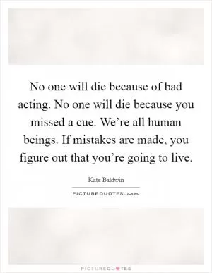 No one will die because of bad acting. No one will die because you missed a cue. We’re all human beings. If mistakes are made, you figure out that you’re going to live Picture Quote #1