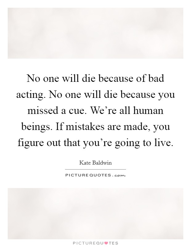 No one will die because of bad acting. No one will die because you missed a cue. We're all human beings. If mistakes are made, you figure out that you're going to live. Picture Quote #1