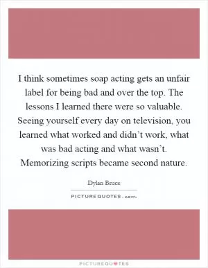 I think sometimes soap acting gets an unfair label for being bad and over the top. The lessons I learned there were so valuable. Seeing yourself every day on television, you learned what worked and didn’t work, what was bad acting and what wasn’t. Memorizing scripts became second nature Picture Quote #1