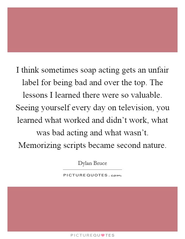 I think sometimes soap acting gets an unfair label for being bad and over the top. The lessons I learned there were so valuable. Seeing yourself every day on television, you learned what worked and didn't work, what was bad acting and what wasn't. Memorizing scripts became second nature. Picture Quote #1