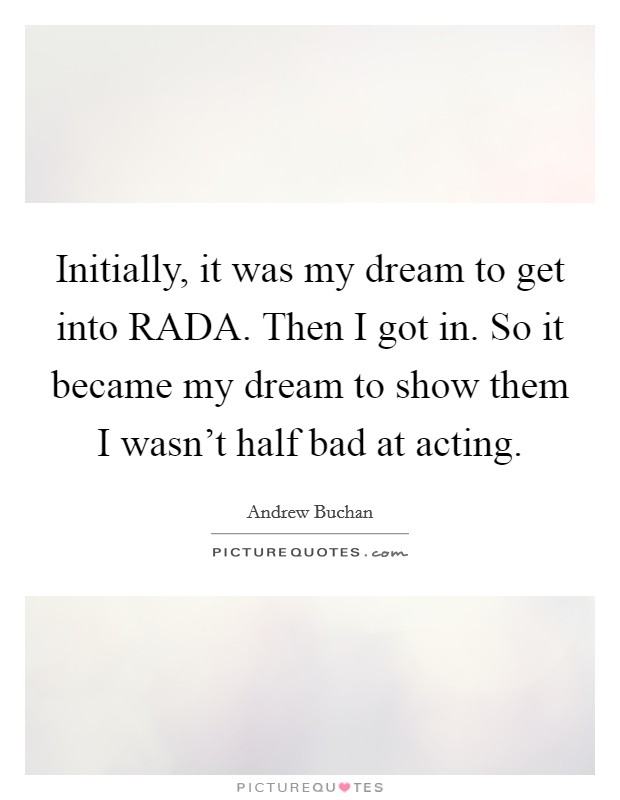 Initially, it was my dream to get into RADA. Then I got in. So it became my dream to show them I wasn't half bad at acting. Picture Quote #1