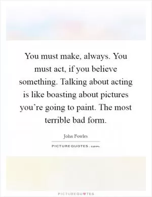 You must make, always. You must act, if you believe something. Talking about acting is like boasting about pictures you’re going to paint. The most terrible bad form Picture Quote #1