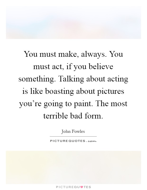 You must make, always. You must act, if you believe something. Talking about acting is like boasting about pictures you're going to paint. The most terrible bad form. Picture Quote #1