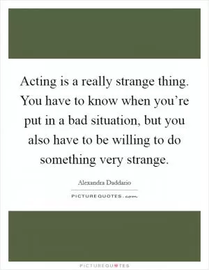 Acting is a really strange thing. You have to know when you’re put in a bad situation, but you also have to be willing to do something very strange Picture Quote #1