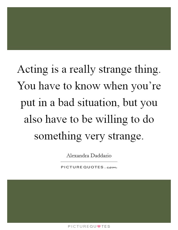 Acting is a really strange thing. You have to know when you're put in a bad situation, but you also have to be willing to do something very strange. Picture Quote #1