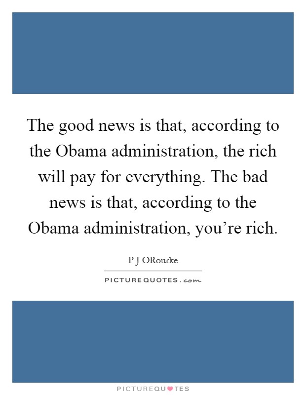 The good news is that, according to the Obama administration, the rich will pay for everything. The bad news is that, according to the Obama administration, you're rich. Picture Quote #1